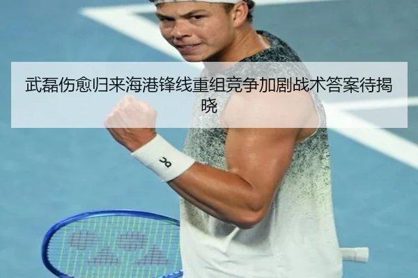 武磊伤愈归来海港锋线重组竞争加剧战术答案待揭晓